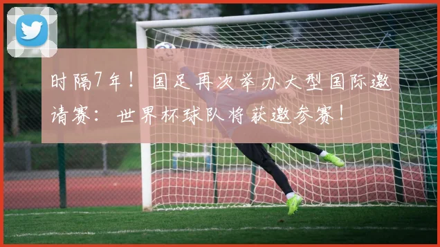 时隔7年!国足再次举办大型国际邀请赛:世界杯球队将获邀参赛!