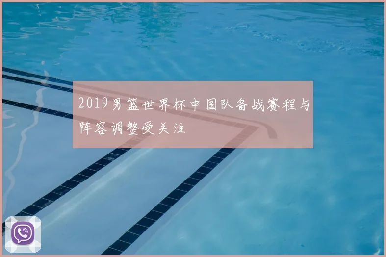 2019男篮世界杯中国队备战赛程与阵容调整受关注