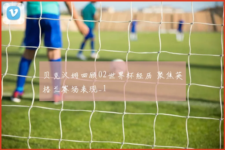 贝克汉姆回顾02世界杯经历 聚焦英格兰赛场表现_1
