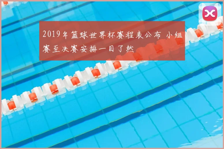 2019年篮球世界杯赛程表公布 小组赛至决赛安排一目了然