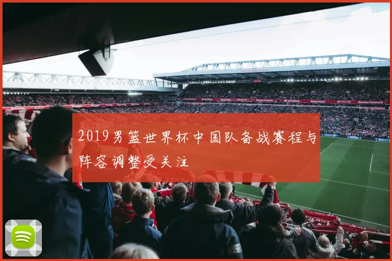 2019男篮世界杯中国队备战赛程与阵容调整受关注